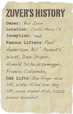 Zuver’s History
Owner: Bob ZuverLocation: Costa Mesa CA
Inception: 1960Famous Lifters:Paul Anderson, Bill “Peanuts” West, Dave Draper, Arnold Schwarzenegger, Franco Columbo, 
Odd Lifts:One finger dead lift, Water filled beer keg lift, 1,ooo pound blob, 2,000 pound dumbbell.